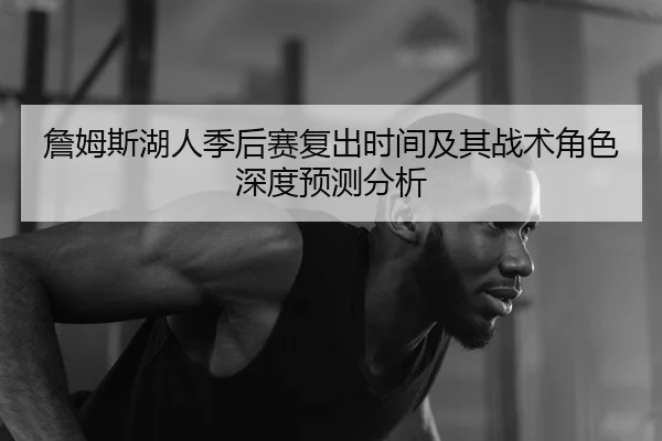 詹姆斯湖人季后赛复出时间及其战术角色深度预测分析（KAIYUN SPORTS）